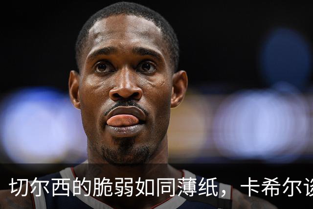 切尔西的脆弱如同薄纸，卡希尔谈防守责任与团结